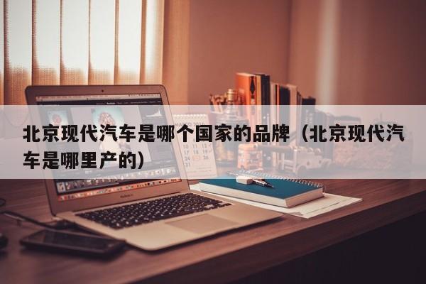 北京现代汽车是哪个国家的品牌(北京现代汽车是哪里产的)