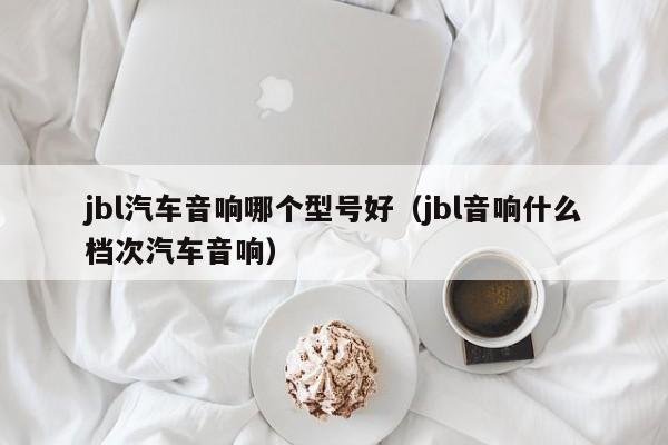 jbl汽车音响哪个型号好(jbl音响什么档次汽车音响)