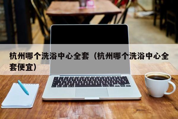 杭州哪个洗浴中心全套(杭州哪个洗浴中心全套便宜)