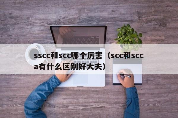 sscc和scc哪个厉害(scc和scca有什么区别好大夫)