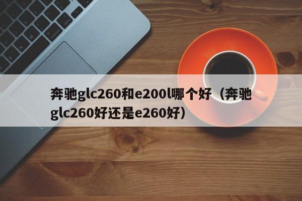 奔驰glc260和e200l哪个好(奔驰glc260好还是e260好)