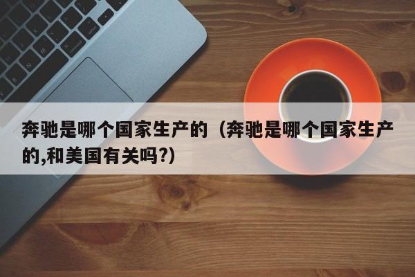 奔驰是哪个国家生产的(奔驰是哪个国家生产的,和美国有关吗?)