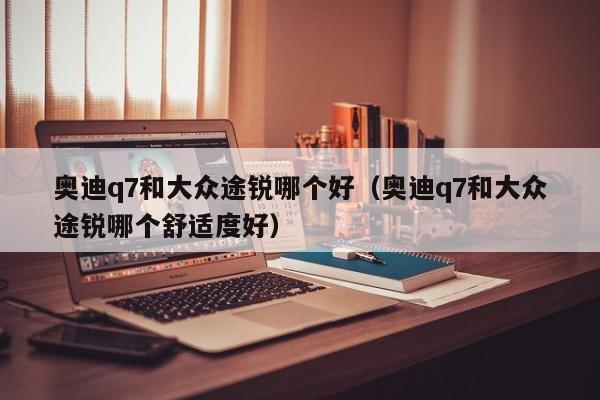 奥迪q7和大众途锐哪个好(奥迪q7和大众途锐哪个舒适度好)