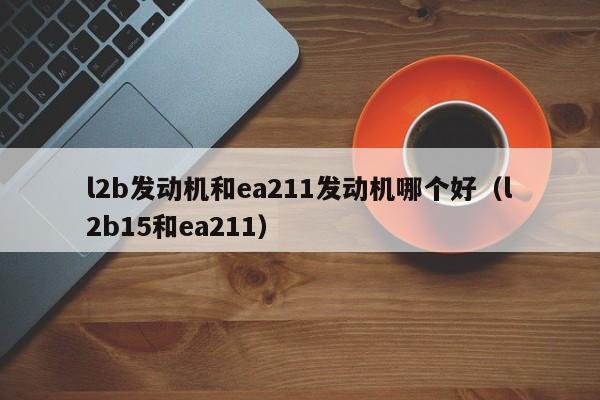 l2b发动机和ea211发动机哪个好(l2b15和ea211)