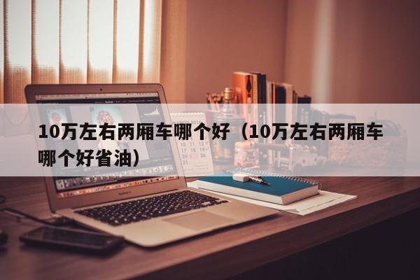 10万左右两厢车哪个好(10万左右两厢车哪个好省油)