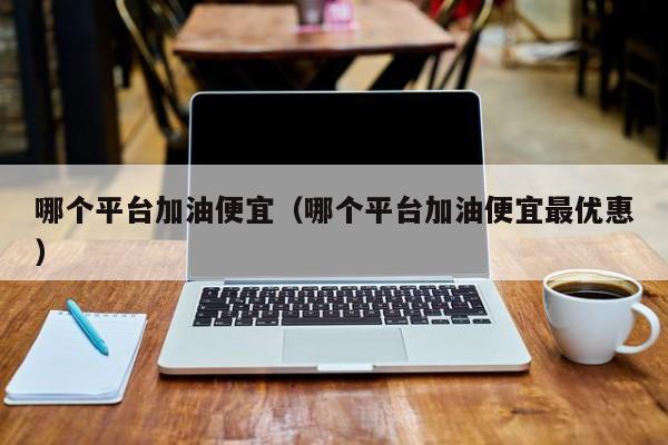 哪个平台加油便宜（哪个平台加油便宜最优惠）