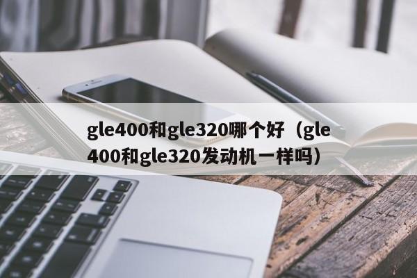 gle400和gle320哪个好(gle400和gle320发动机一样吗)