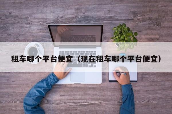 租车哪个平台便宜(现在租车哪个平台便宜)