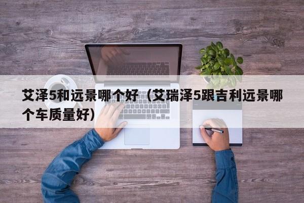 艾泽5和远景哪个好（艾瑞泽5跟吉利远景哪个车质量好）