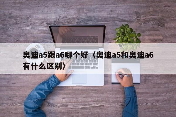奥迪a5跟a6哪个好(奥迪a5和奥迪a6有什么区别)