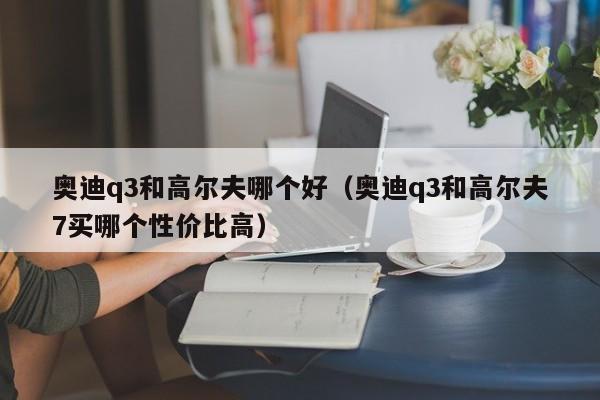 奥迪q3和高尔夫哪个好（奥迪q3和高尔夫7买哪个性价比高）