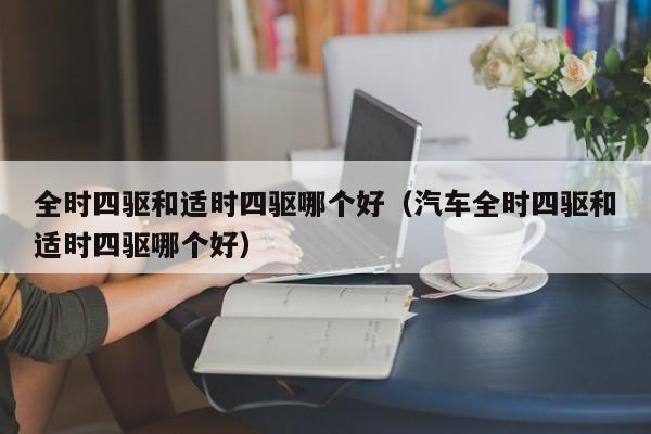 全时四驱和适时四驱哪个好(汽车全时四驱和适时四驱哪个好)
