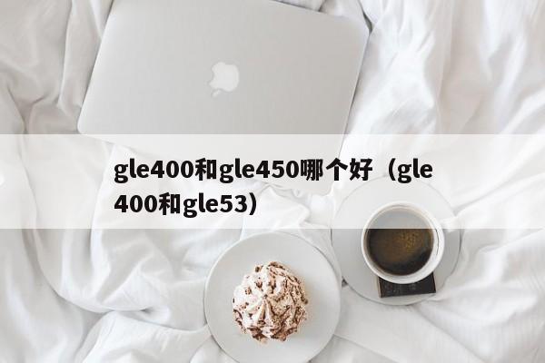 gle400和gle450哪个好(gle400和gle53)