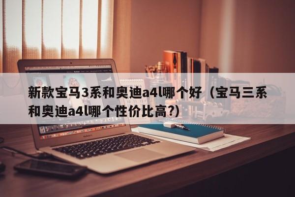 新款宝马3系和奥迪a4l哪个好(宝马三系和奥迪a4l哪个性价比高?)
