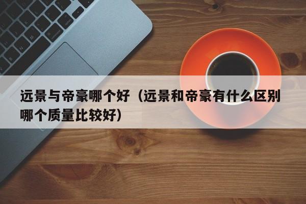 远景与帝豪哪个好(远景和帝豪有什么区别 哪个质量比较好)