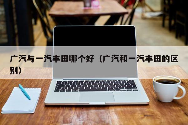 广汽与一汽丰田哪个好(广汽和一汽丰田的区别)