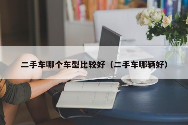 二手车哪个车型比较好(二手车哪辆好)