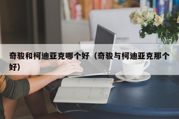 奇骏和柯迪亚克哪个好(奇骏与柯迪亚克那个好)