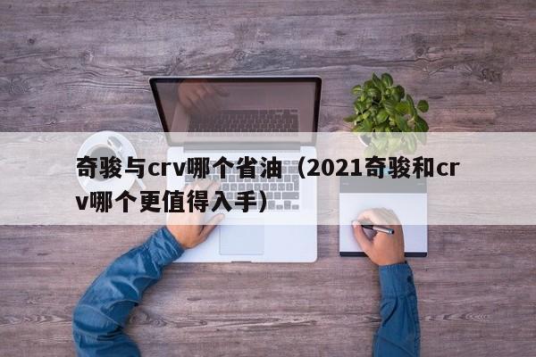 奇骏与crv哪个省油(2021奇骏和crv哪个更值得入手)