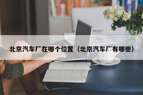 北京汽车厂在哪个位置(北京汽车厂有哪些)