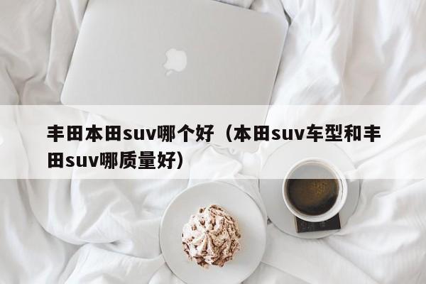 丰田本田suv哪个好(本田suv车型和丰田suv哪质量好)