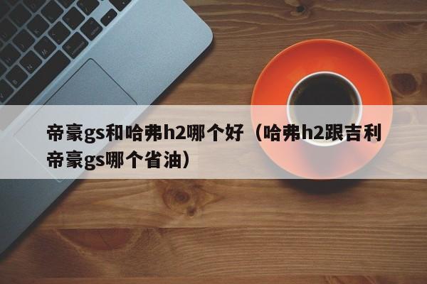 帝豪gs和哈弗h2哪个好(哈弗h2跟吉利帝豪gs哪个省油)
