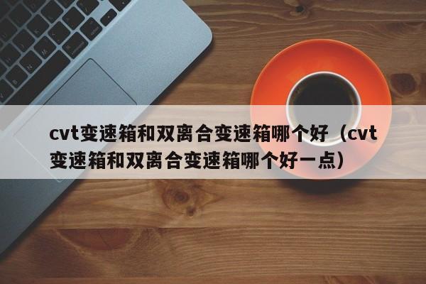 cvt变速箱和双离合变速箱哪个好(cvt变速箱和双离合变速箱哪个好一点)