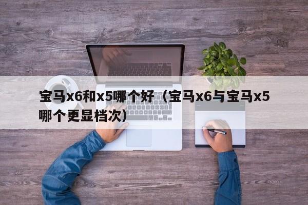宝马x6和x5哪个好(宝马x6与宝马x5哪个更显档次)