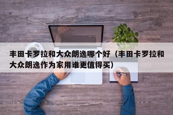 丰田卡罗拉和大众朗逸哪个好(丰田卡罗拉和大众朗逸作为家用谁更值得买)