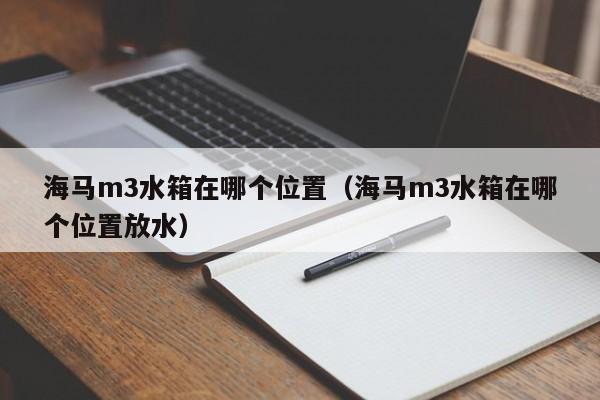 海马m3水箱在哪个位置(海马m3水箱在哪个位置放水)