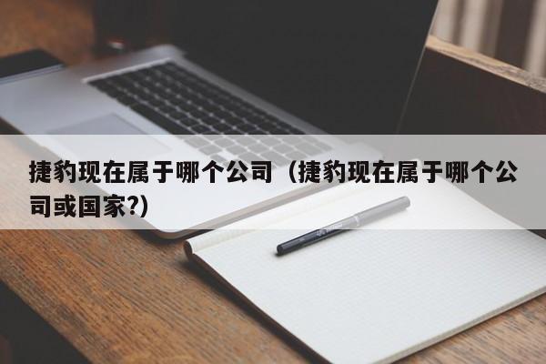 捷豹现在属于哪个公司(捷豹现在属于哪个公司或国家?)