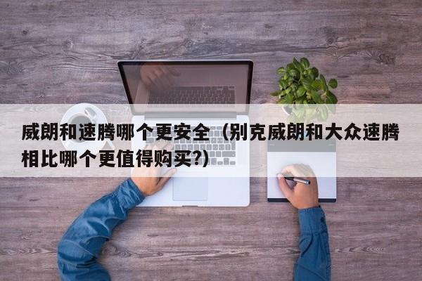 威朗和速腾哪个更安全（别克威朗和大众速腾相比哪个更值得购买?）