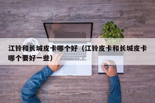 江铃和长城皮卡哪个好(江铃皮卡和长城皮卡哪个要好一些)