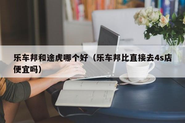 乐车邦和途虎哪个好(乐车邦比直接去4s店便宜吗)