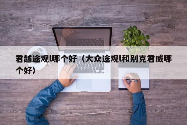 君越途观l哪个好(大众途观l和别克君威哪个好)