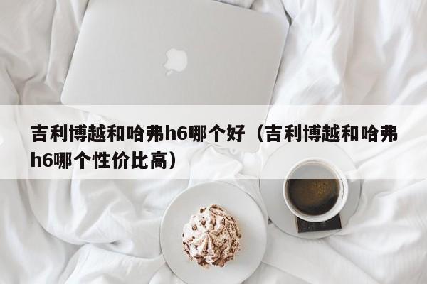 吉利博越和哈弗h6哪个好(吉利博越和哈弗h6哪个性价比高)