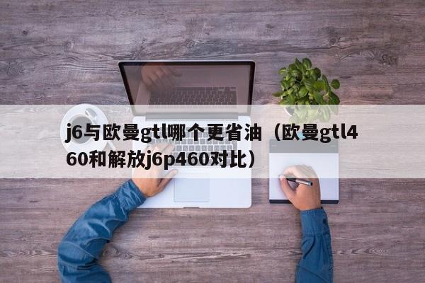 j6与欧曼gtl哪个更省油(欧曼gtl460和解放j6p460对比)