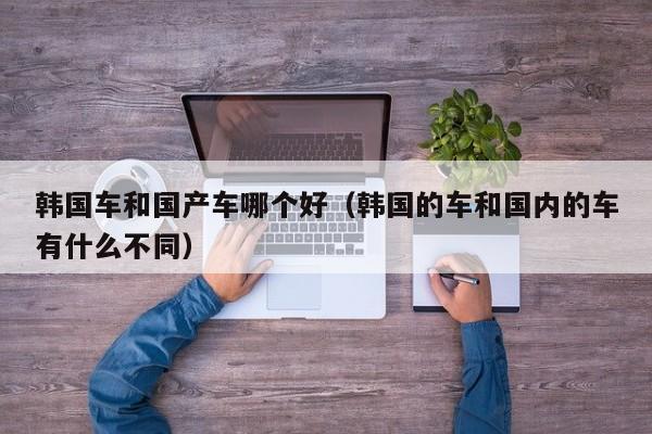 韩国车和国产车哪个好（韩国的车和国内的车有什么不同）