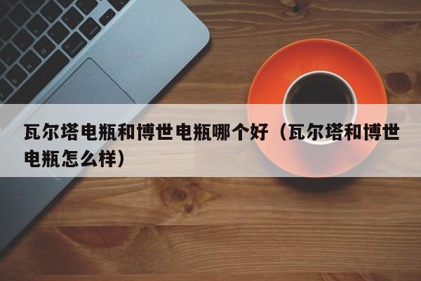 瓦尔塔电瓶和博世电瓶哪个好(瓦尔塔和博世电瓶怎么样)