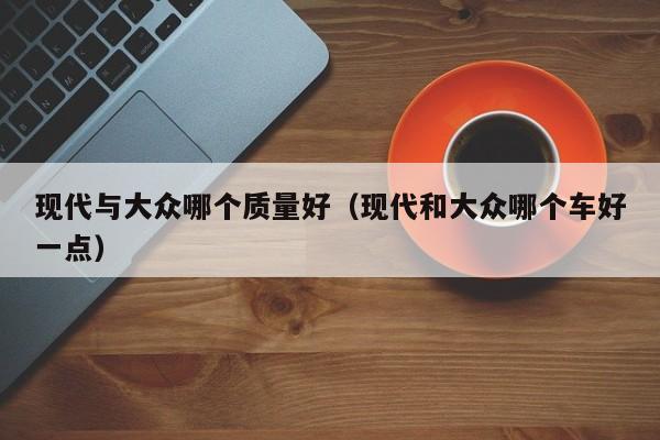 现代与大众哪个质量好（现代和大众哪个车好一点）