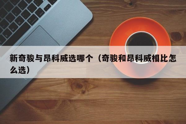 新奇骏与昂科威选哪个(奇骏和昂科威相比怎么选)