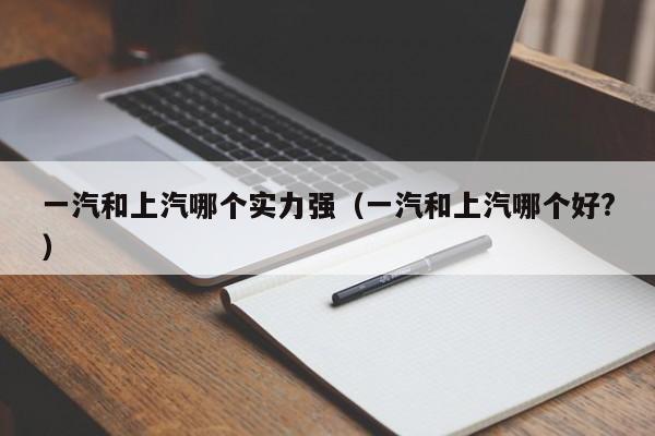 一汽和上汽哪个实力强(一汽和上汽哪个好?)