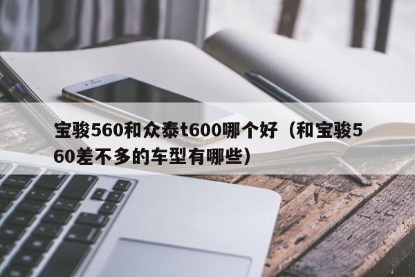 宝骏560和众泰t600哪个好(和宝骏560差不多的车型有哪些)