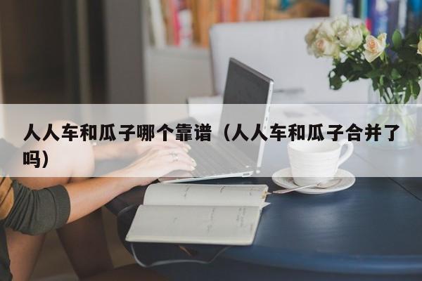 人人车和瓜子哪个靠谱(人人车和瓜子合并了吗)