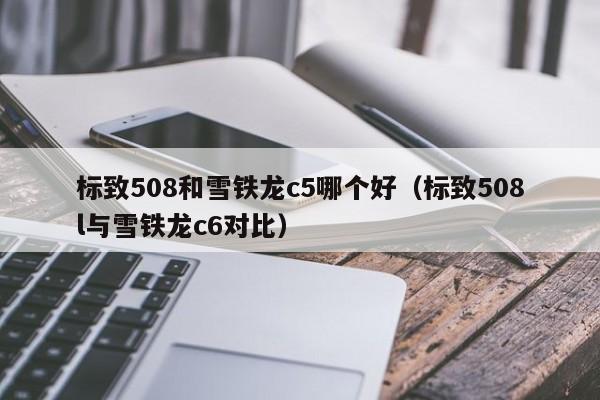 标致508和雪铁龙c5哪个好(标致508l与雪铁龙c6对比)